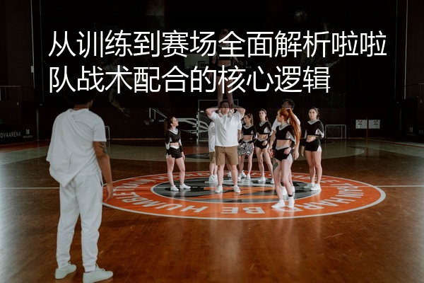 从训练到赛场全面解析啦啦队战术配合的核心逻辑
