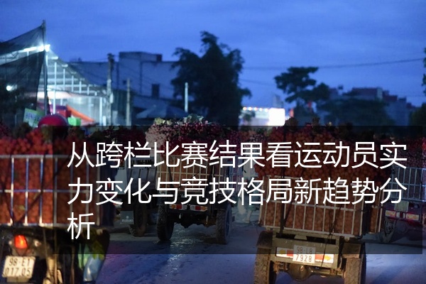 从跨栏比赛结果看运动员实力变化与竞技格局新趋势分析