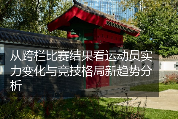 从跨栏比赛结果看运动员实力变化与竞技格局新趋势分析