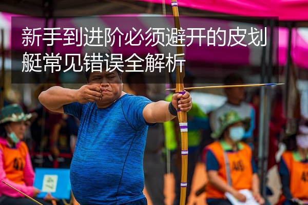 新手到进阶必须避开的皮划艇常见错误全解析